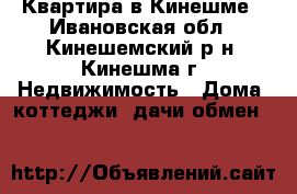 Квартира в Кинешме - Ивановская обл., Кинешемский р-н, Кинешма г. Недвижимость » Дома, коттеджи, дачи обмен   